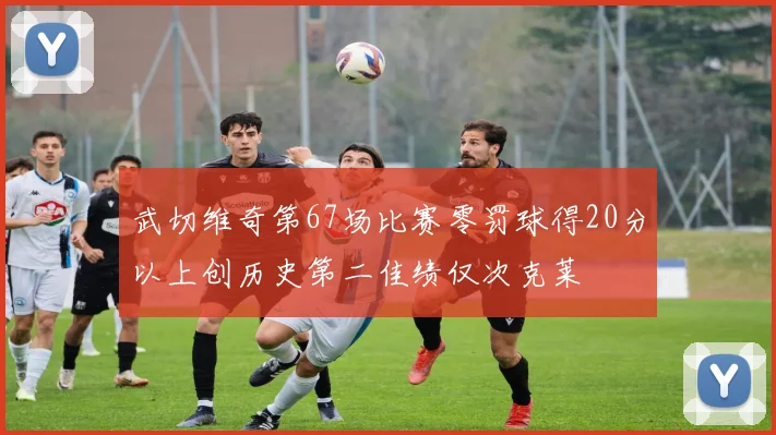 武切维奇第67场比赛零罚球得20分以上创历史第二佳绩仅次克莱