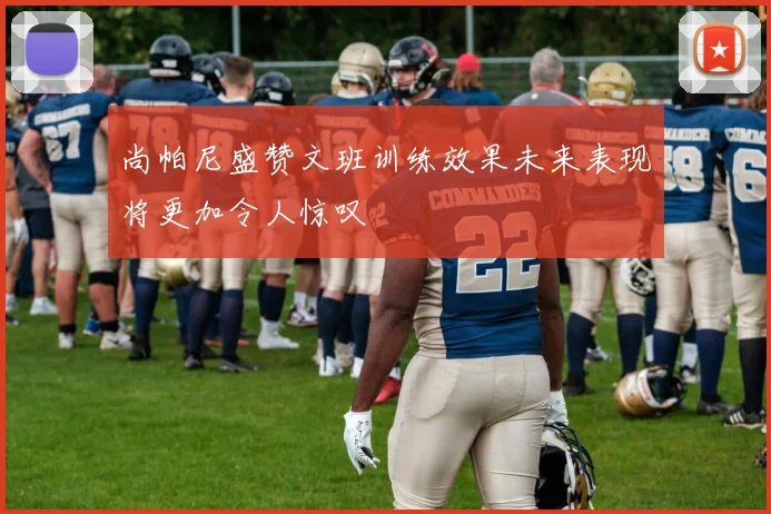 尚帕尼盛赞文班训练效果未来表现将更加令人惊叹