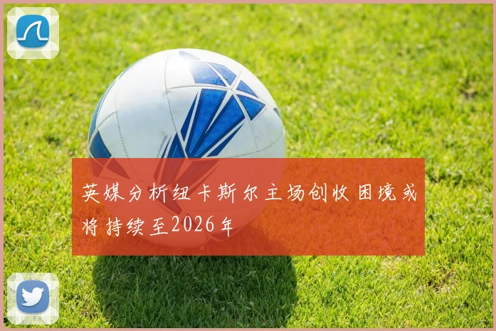 英媒分析纽卡斯尔主场创收困境或将持续至2026年