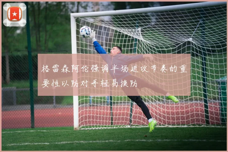 格雷森阿伦强调半场进攻节奏的重要性以防对手轻易换防
