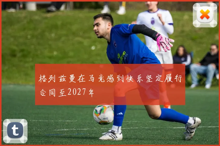 格列兹曼在马竞感到快乐坚定履行合同至2027年