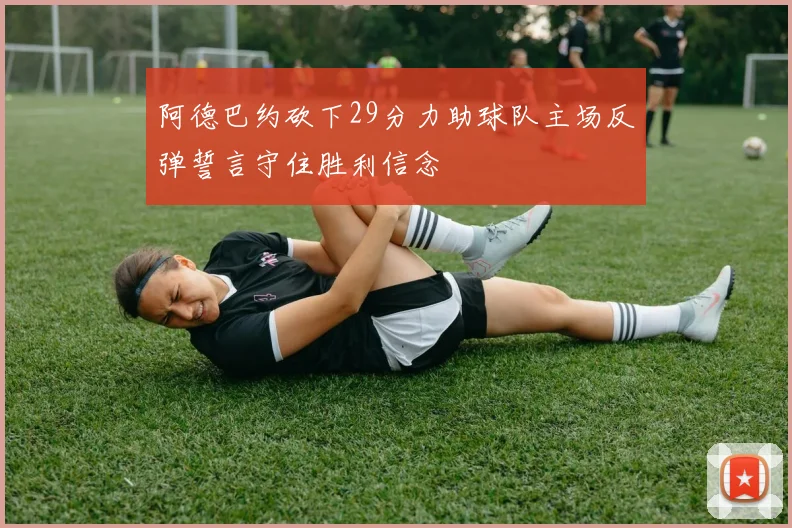 阿德巴约砍下29分力助球队主场反弹誓言守住胜利信念