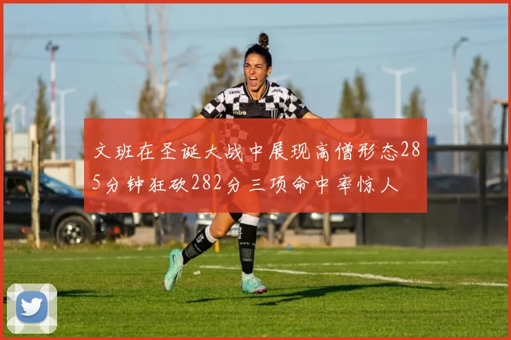 文班在圣诞大战中展现高僧形态285分钟狂砍282分三项命中率惊人