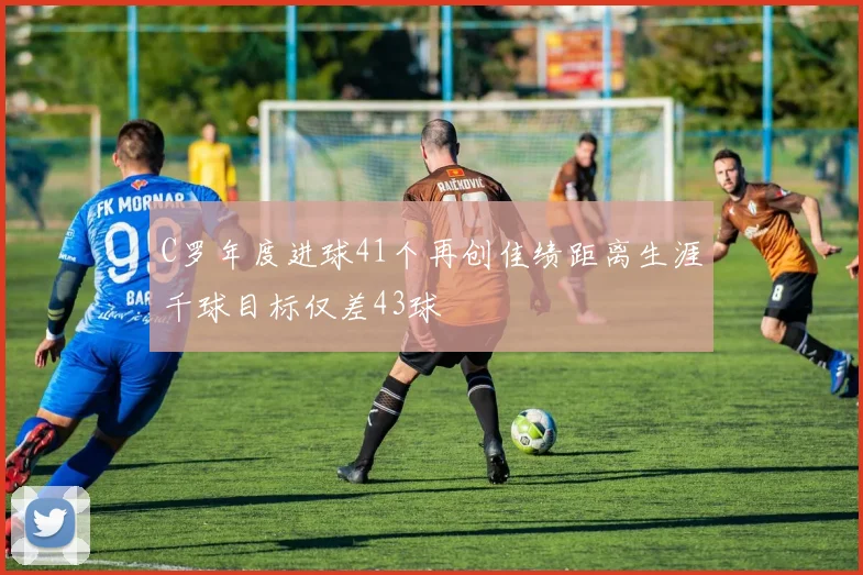 C罗年度进球41个再创佳绩距离生涯千球目标仅差43球