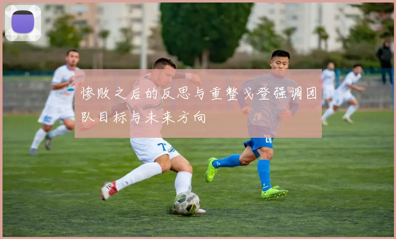 惨败之后的反思与重整戈登强调团队目标与未来方向