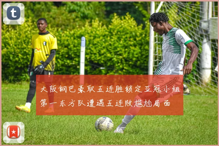 大阪钢巴豪取五连胜锁定亚冠小组第一东方队遭遇五连败尴尬局面