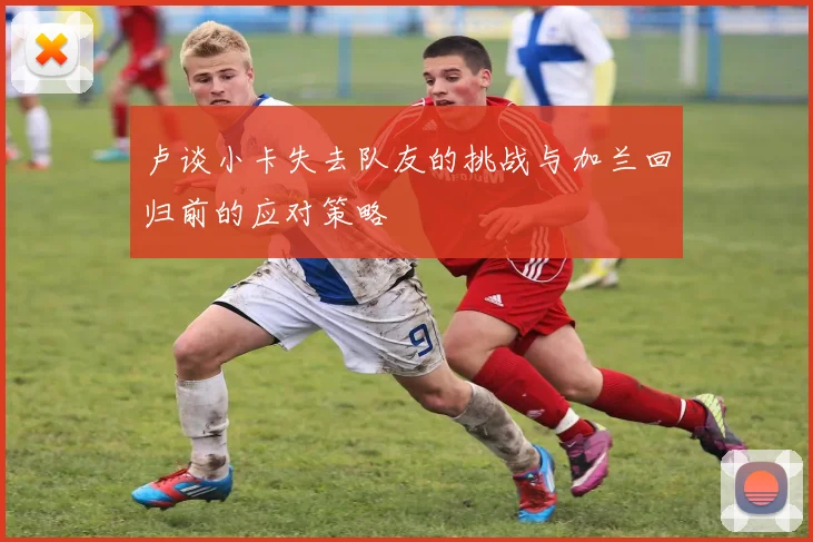 卢谈小卡失去队友的挑战与加兰回归前的应对策略