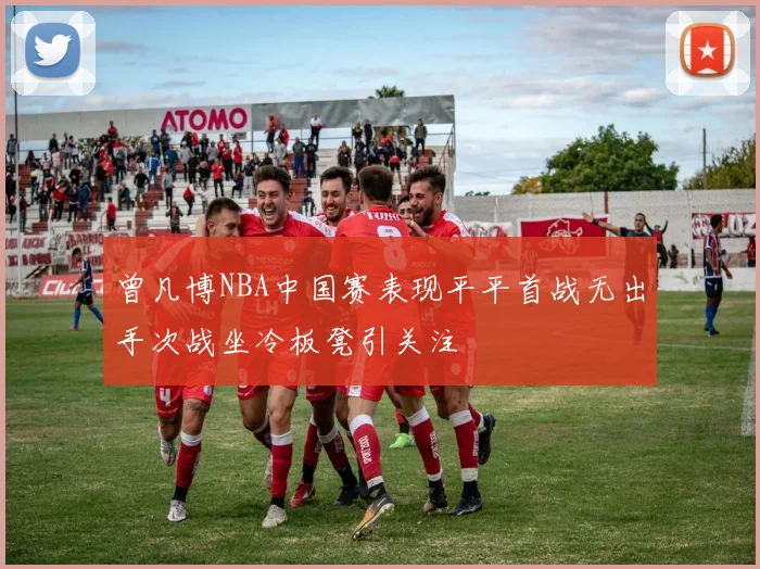 曾凡博NBA中国赛表现平平首战无出手次战坐冷板凳引关注