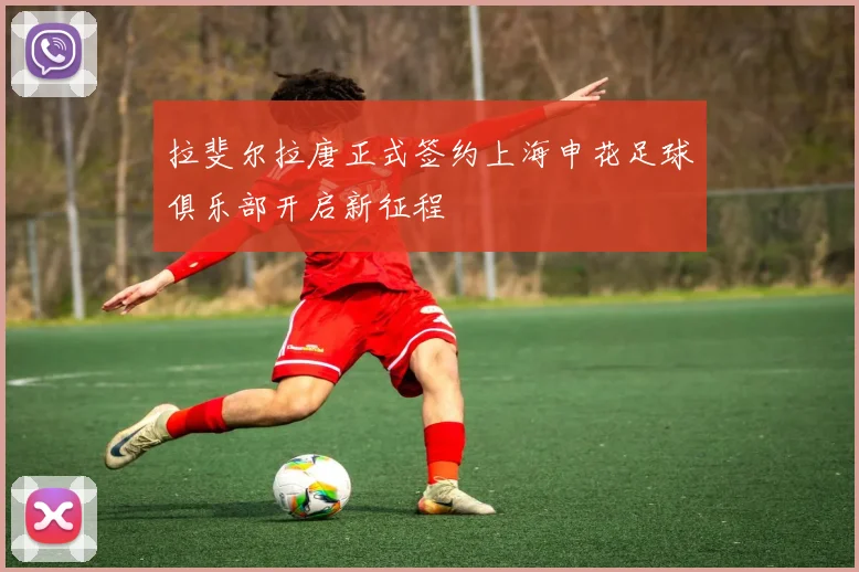 拉斐尔拉唐正式签约上海申花足球俱乐部开启新征程