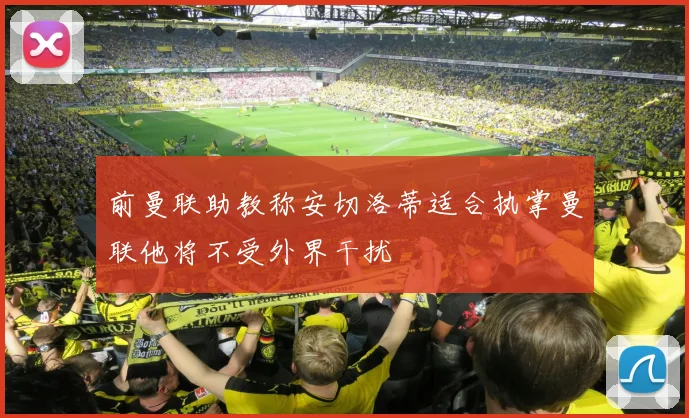 前曼联助教称安切洛蒂适合执掌曼联他将不受外界干扰