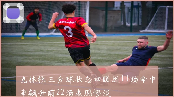 克林根三分球状态回暖近11场命中率飙升前22场表现惨淡