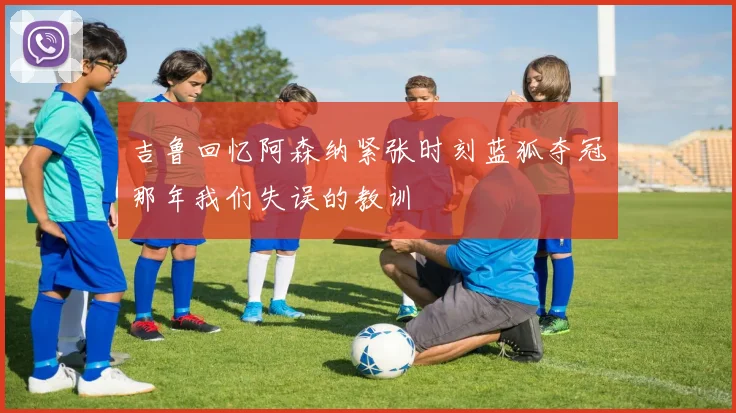 吉鲁回忆阿森纳紧张时刻蓝狐夺冠那年我们失误的教训