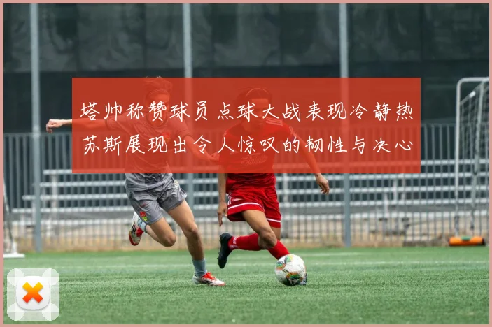 塔帅称赞球员点球大战表现冷静热苏斯展现出令人惊叹的韧性与决心