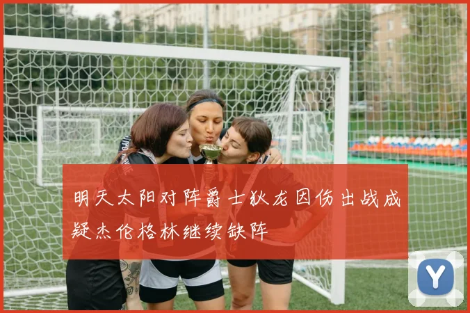 明天太阳对阵爵士狄龙因伤出战成疑杰伦格林继续缺阵