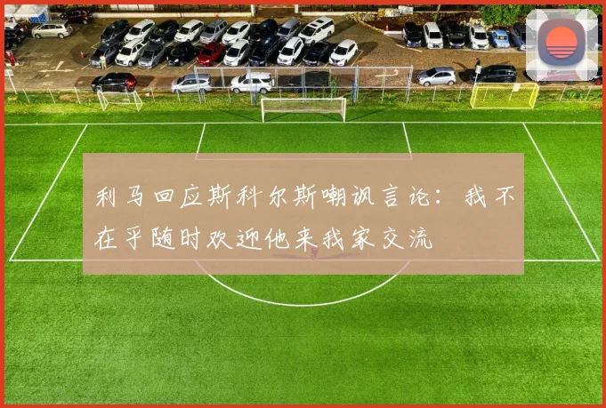 利马回应斯科尔斯嘲讽言论：我不在乎随时欢迎他来我家交流
