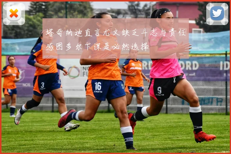 塔奇纳迪直言尤文缺乏斗志与责任感图多尔下课是必然选择