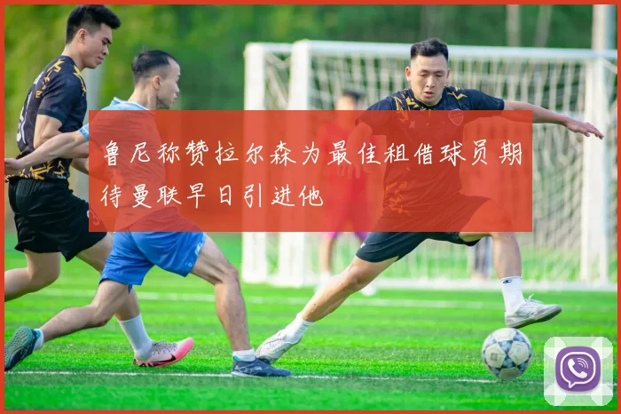 鲁尼称赞拉尔森为最佳租借球员期待曼联早日引进他