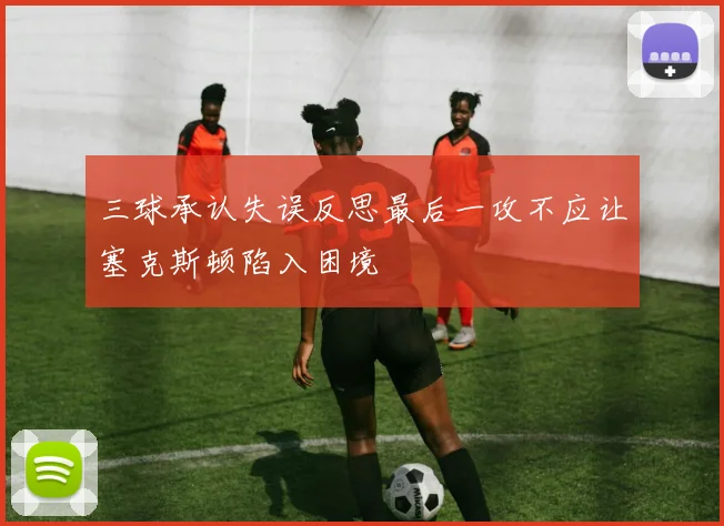 三球承认失误反思最后一攻不应让塞克斯顿陷入困境