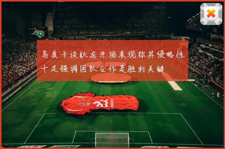 乌度卡谈狄龙开场表现称其侵略性十足强调团队合作是胜利关键