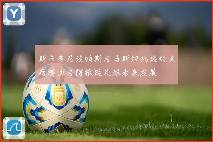 斯卡洛尼谈帕斯与马斯坦托诺的共存潜力与阿根廷足球未来发展